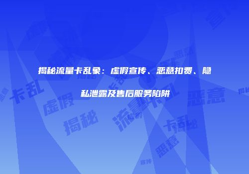 揭秘流量卡乱象：虚假宣传、恶意扣费、隐私泄露及售后服务陷阱