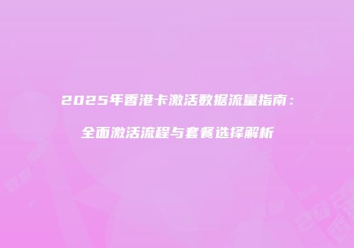 2025年香港卡激活数据流量指南：全面激活流程与套餐选择解析