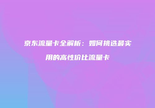 京东流量卡全解析：如何挑选最实用的高性价比流量卡