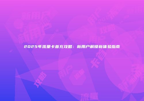2025年流量卡首充攻略：新用户解锁新体验指南