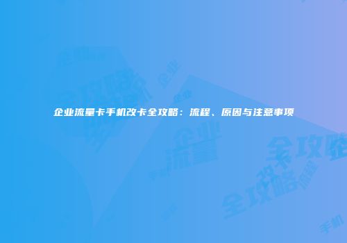 企业流量卡手机改卡全攻略：流程、原因与注意事项