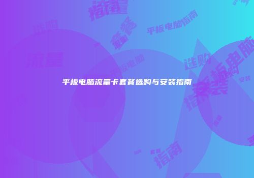 平板电脑流量卡套餐选购与安装指南