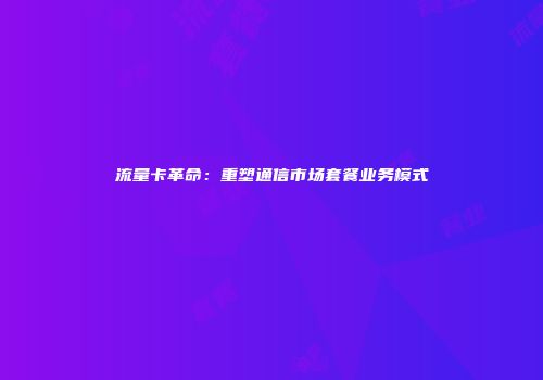 流量卡革命：重塑通信市场套餐业务模式