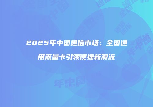 2025年中国通信市场：全国通用流量卡引领便捷新潮流