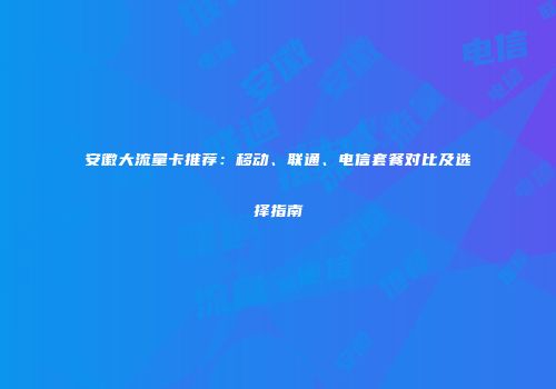 安徽大流量卡推荐：移动、联通、电信套餐对比及选择指南
