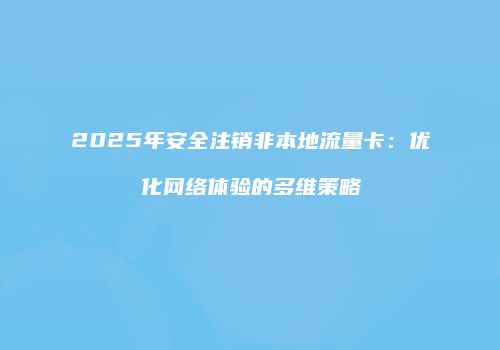 2025年安全注销非本地流量卡：优化网络体验的多维策略