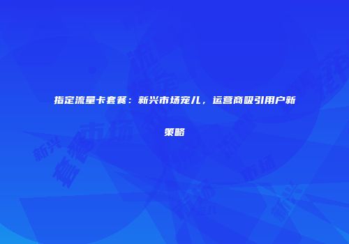 指定流量卡套餐：新兴市场宠儿，运营商吸引用户新策略