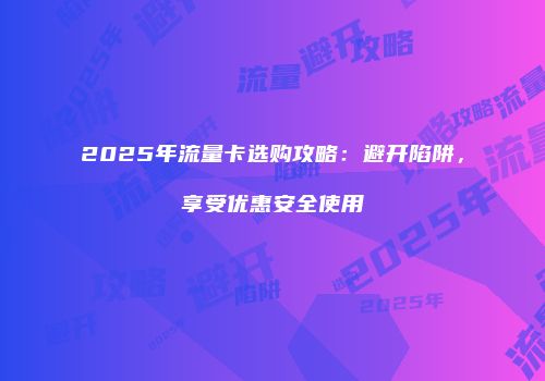 2025年流量卡选购攻略：避开陷阱，享受优惠安全使用