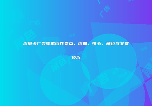 流量卡广告脚本创作要点：创意、情节、角色与文案技巧