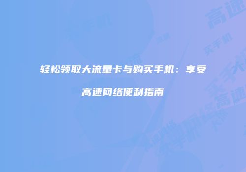 轻松领取大流量卡与购买手机：享受高速网络便利指南