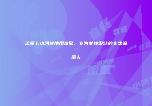 流量卡小阿姨使用攻略：专为女性设计的实惠流量卡