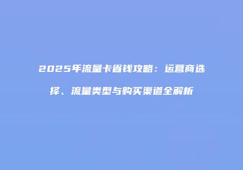 2025年流量卡省钱攻略：运营商选择、流量类型与购买渠道全解析