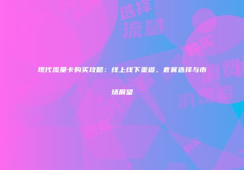 现代流量卡购买攻略：线上线下渠道、套餐选择与市场展望