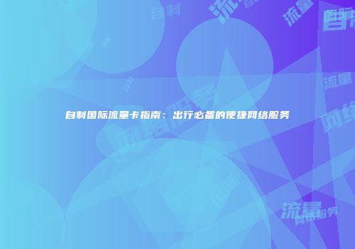 自制国际流量卡指南：出行必备的便捷网络服务