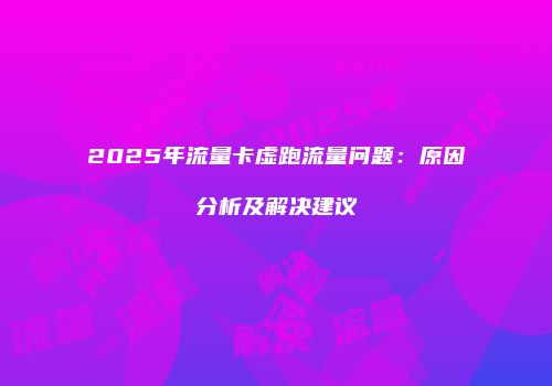 2025年流量卡虚跑流量问题：原因分析及解决建议