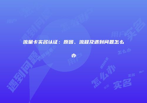 流量卡实名认证：原因、流程及遇到问题怎么办