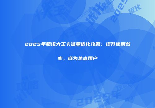 2025年腾讯大王卡流量优化攻略：提升使用效率，成为焦点用户