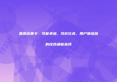 鑫凯流量卡：性能卓越，性价比高，用户体验佳的综合通信选择