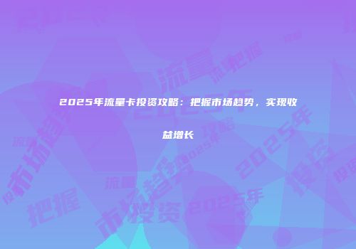 2025年流量卡投资攻略：把握市场趋势，实现收益增长