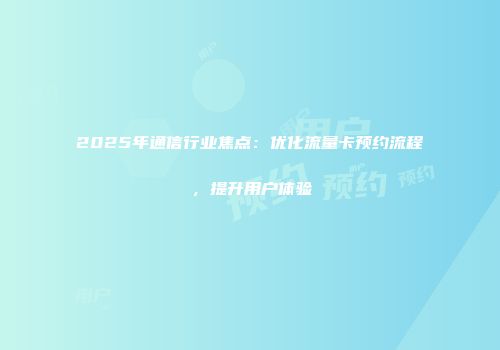 2025年通信行业焦点：优化流量卡预约流程，提升用户体验