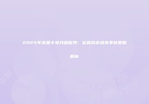 2025年流量卡免月租服务：运营商市场竞争新策略解析