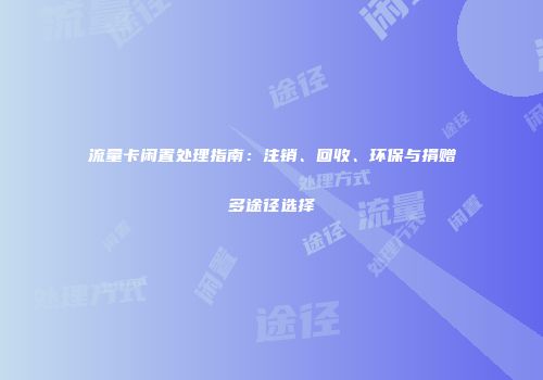流量卡闲置处理指南：注销、回收、环保与捐赠多途径选择