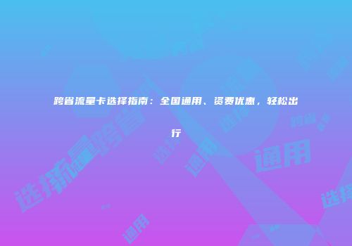 跨省流量卡选择指南：全国通用、资费优惠，轻松出行
