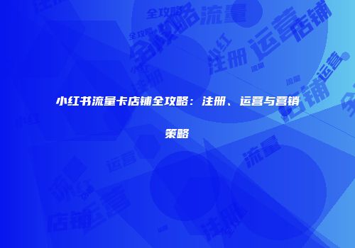 小红书流量卡店铺全攻略：注册、运营与营销策略