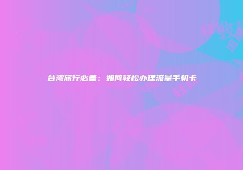 台湾旅行必备：如何轻松办理流量手机卡