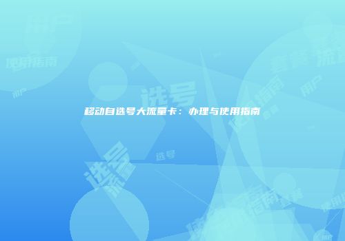 移动自选号大流量卡：办理与使用指南