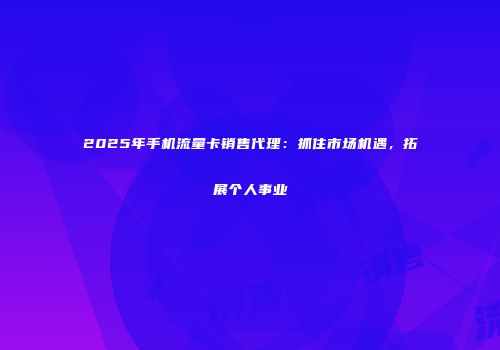 2025年手机流量卡销售代理：抓住市场机遇，拓展个人事业