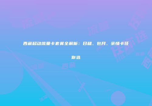 西藏移动流量卡套餐全解析：日租、包月、亲情卡任你选
