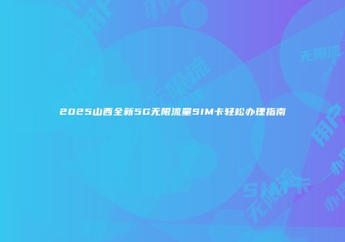 2025山西全新5G无限流量SIM卡轻松办理指南