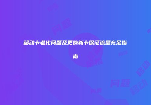 移动卡老化问题及更换新卡保证流量充足指南