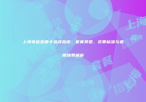 上海电信流量卡选择指南：套餐类型、资费标准与适用场景解析