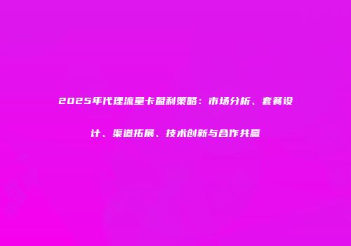 2025年代理流量卡盈利策略：市场分析、套餐设计、渠道拓展、技术创新与合作共赢