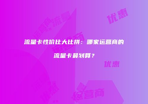 流量卡性价比大比拼：哪家运营商的流量卡最划算？