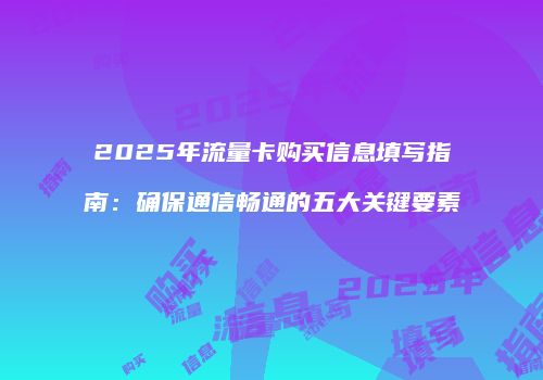 2025年流量卡购买信息填写指南：确保通信畅通的五大关键要素