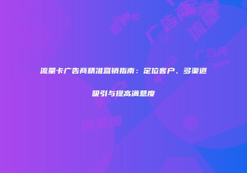 流量卡广告商精准营销指南：定位客户、多渠道吸引与提高满意度