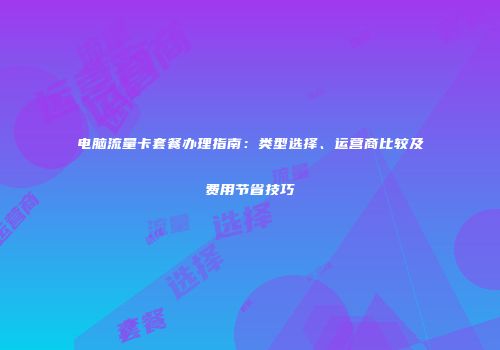 电脑流量卡套餐办理指南：类型选择、运营商比较及费用节省技巧