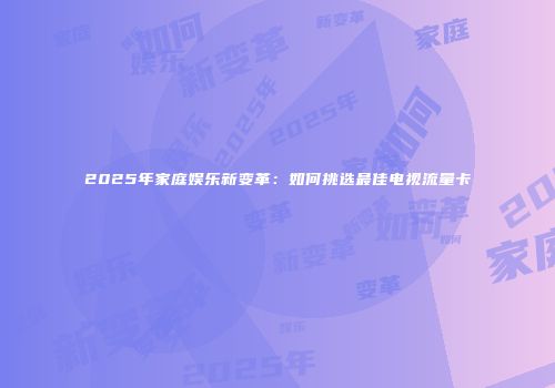 2025年家庭娱乐新变革：如何挑选最佳电视流量卡