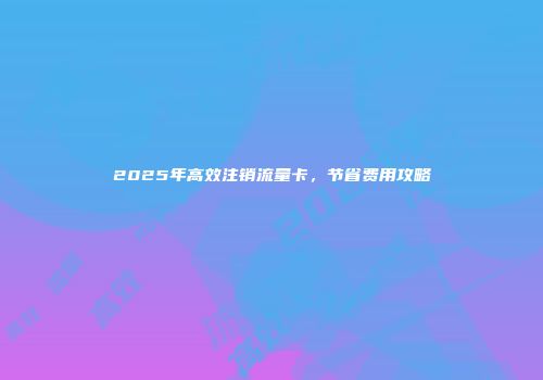 2025年高效注销流量卡，节省费用攻略