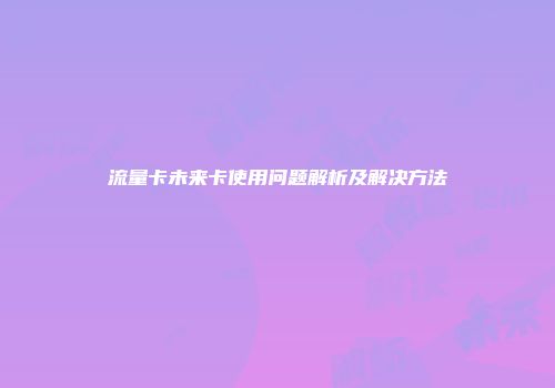 流量卡未来卡使用问题解析及解决方法