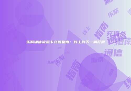乐聚通信流量卡充值指南：线上线下一网打尽