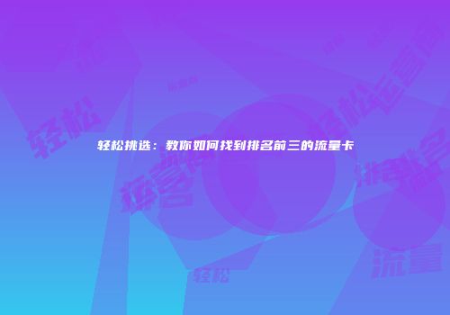 轻松挑选：教你如何找到排名前三的流量卡