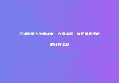 亿通流量卡使用指南：办理流程、常见问题及使用技巧详解