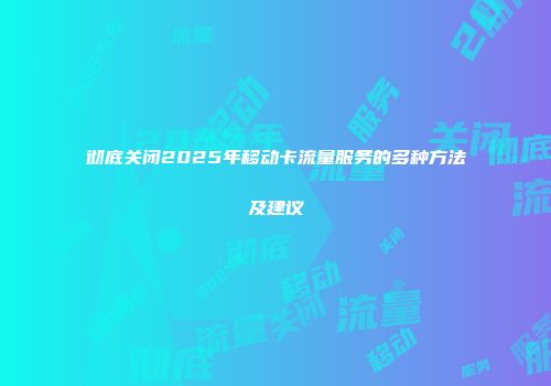 彻底关闭2025年移动卡流量服务的多种方法及建议