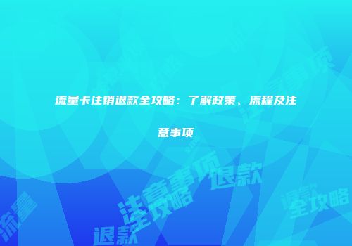 流量卡注销退款全攻略：了解政策、流程及注意事项