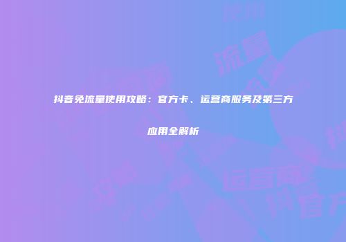 抖音免流量使用攻略：官方卡、运营商服务及第三方应用全解析