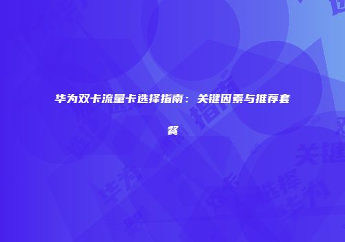 华为双卡流量卡选择指南：关键因素与推荐套餐